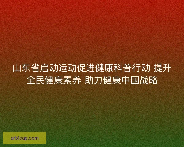 山东省启动运动促进健康科普行动 提升全民健康素养 助力健康中国战略