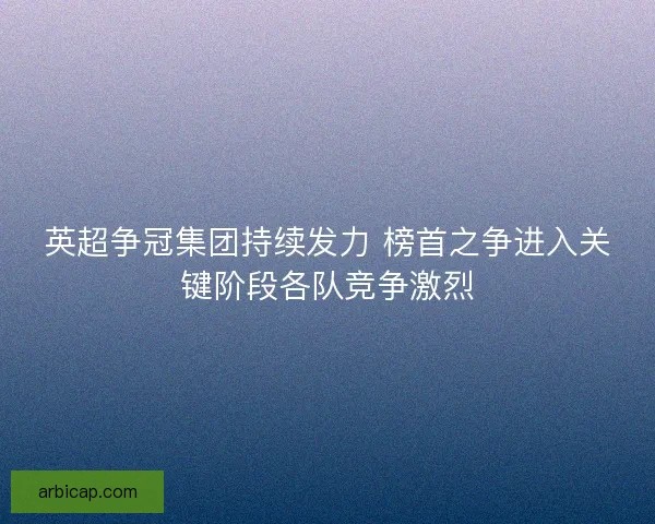 英超争冠集团持续发力 榜首之争进入关键阶段各队竞争激烈