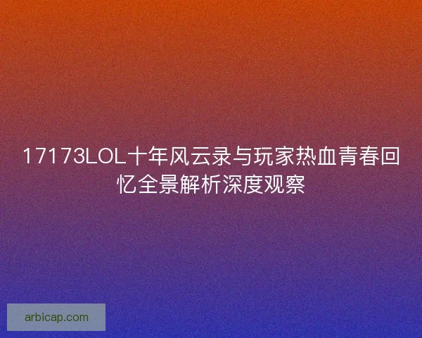 17173LOL十年风云录与玩家热血青春回忆全景解析深度观察