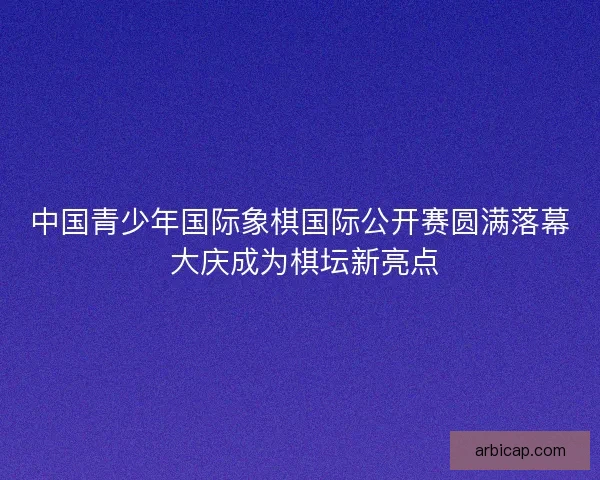 中国青少年国际象棋国际公开赛圆满落幕 大庆成为棋坛新亮点