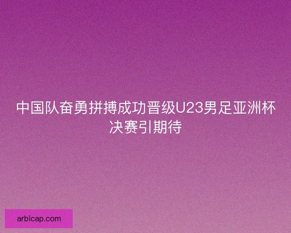 中国队奋勇拼搏成功晋级U23男足亚洲杯决赛引期待