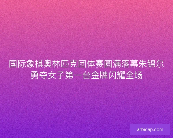 国际象棋奥林匹克团体赛圆满落幕朱锦尔勇夺女子第一台金牌闪耀全场