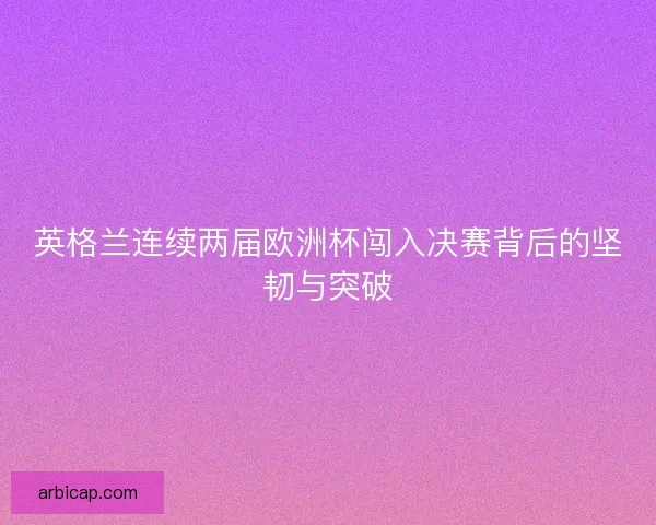 英格兰连续两届欧洲杯闯入决赛背后的坚韧与突破