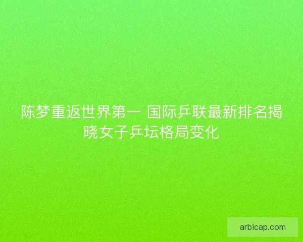 陈梦重返世界第一 国际乒联最新排名揭晓女子乒坛格局变化