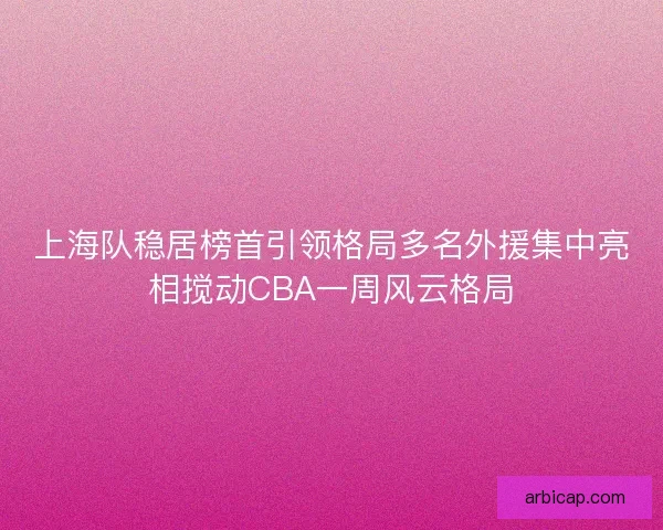 上海队稳居榜首引领格局多名外援集中亮相搅动CBA一周风云格局