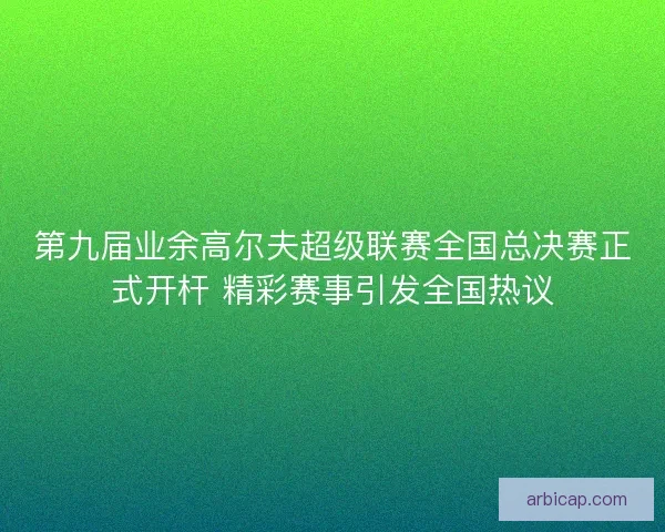 第九届业余高尔夫超级联赛全国总决赛正式开杆 精彩赛事引发全国热议